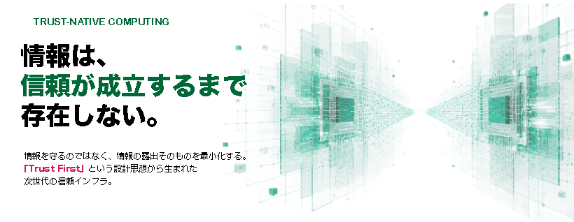 TRUST-NATIVE COMPUTING — 情報は、信頼が成立するまで存在しない。情報を守るのではなく、情報の露出そのものを最小化する。「Trust First」という設計思想から生まれた、次世代の信頼インフラ。